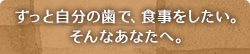 ずっと自分の歯で、食事をしたい。そんなあなたへ。