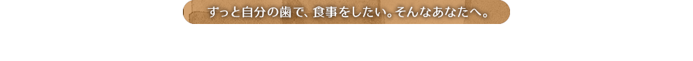 ずっと自分の歯で、食事をしたい。そんなあなたへ。