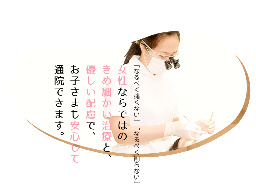 「なるべく痛くない」「なるべく削らない」女性ならではのきめ細かい治療と、優しい配慮でお子さまも安心して通院できます。