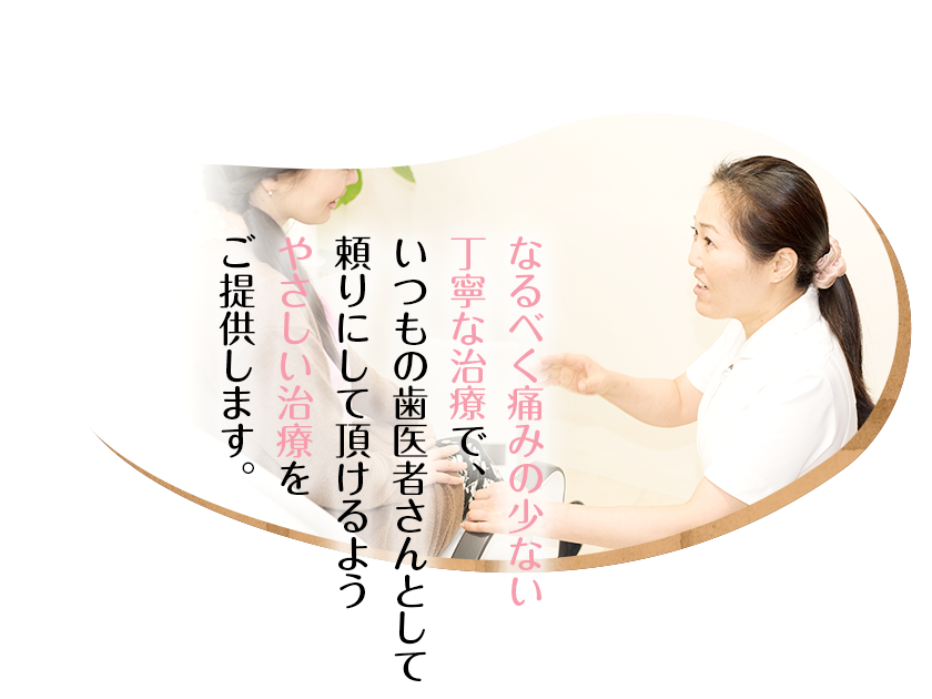 なるべく痛みの少ない丁寧な治療で、いつもの歯医者さんとして頼りにして頂けるようやさしい治療をご提供します。